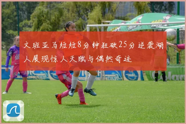 文班亚马短短8分钟狂砍25分逆袭湖人展现惊人天赋与偶然奇迹