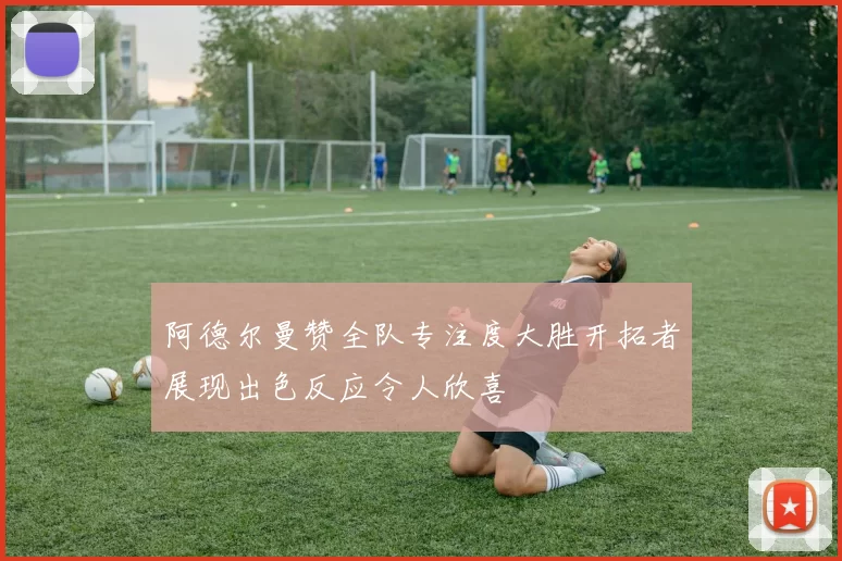 阿德尔曼赞全队专注度大胜开拓者展现出色反应令人欣喜
