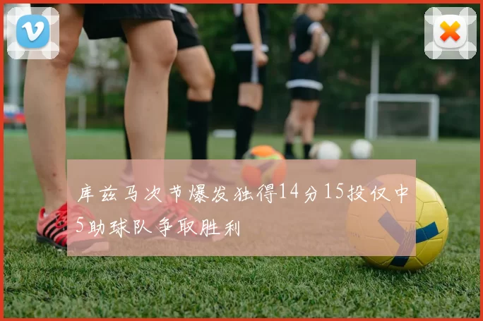 库兹马次节爆发独得14分15投仅中5助球队争取胜利