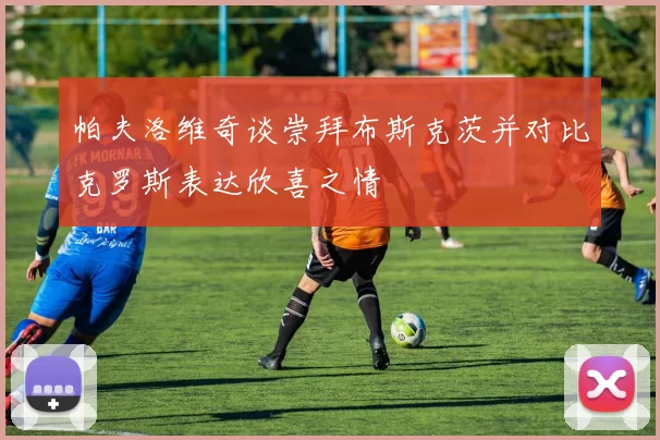 帕夫洛维奇谈崇拜布斯克茨并对比克罗斯表达欣喜之情
