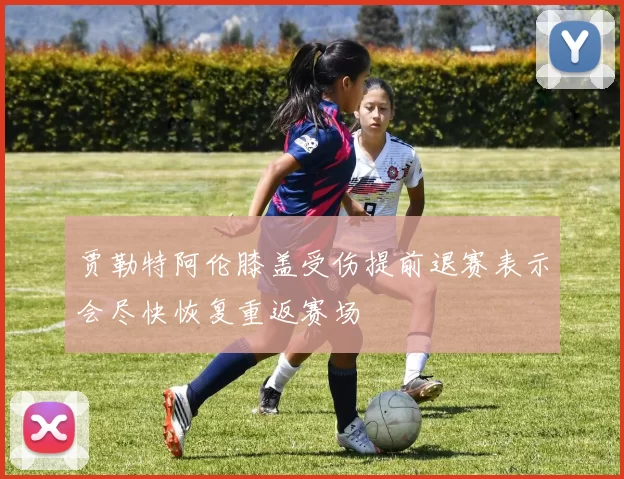 贾勒特阿伦膝盖受伤提前退赛表示会尽快恢复重返赛场