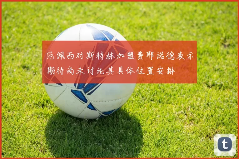 范佩西对斯特林加盟费耶诺德表示期待尚未讨论其具体位置安排