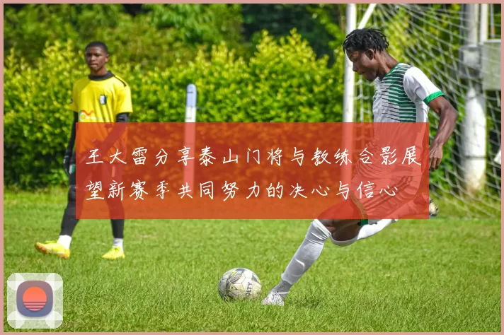 王大雷分享泰山门将与教练合影展望新赛季共同努力的决心与信心