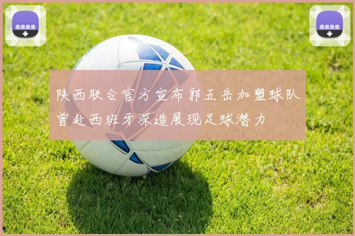 陕西联合官方宣布郭五岳加盟球队曾赴西班牙深造展现足球潜力