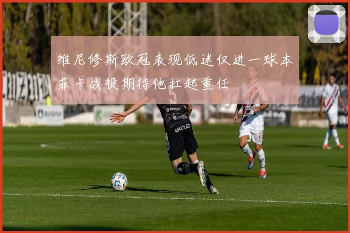 维尼修斯欧冠表现低迷仅进一球本菲卡战役期待他扛起重任