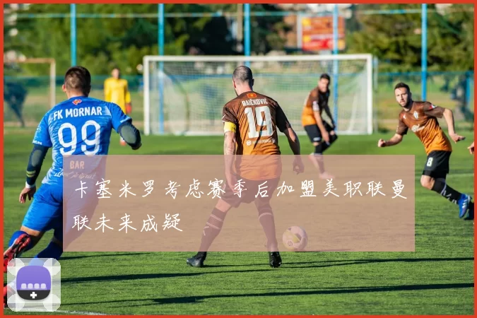 卡塞米罗考虑赛季后加盟美职联曼联未来成疑