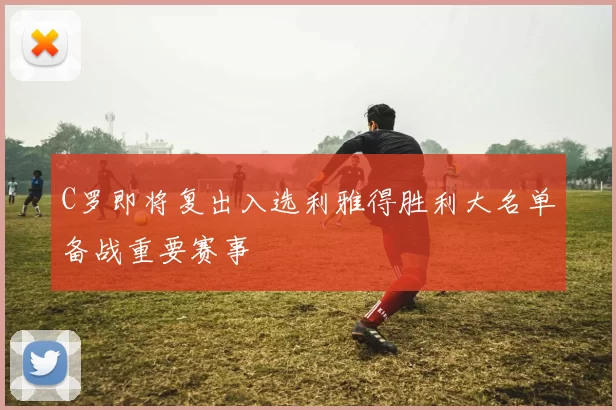 C罗即将复出入选利雅得胜利大名单备战重要赛事
