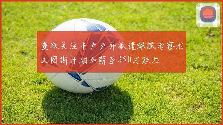 曼联关注卡卢卢并派遣球探考察尤文图斯计划加薪至350万欧元
