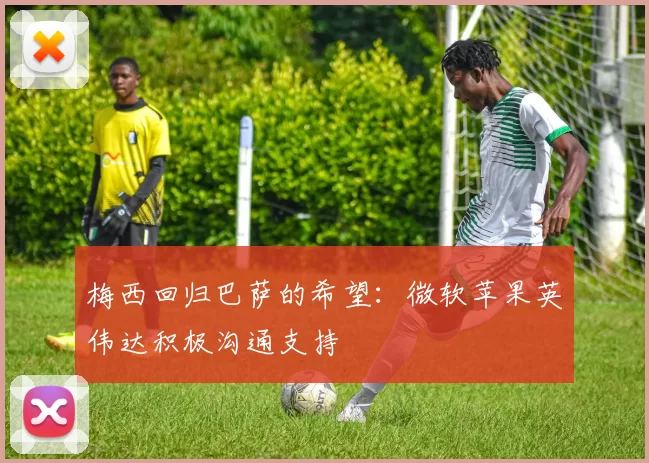 梅西回归巴萨的希望：微软苹果英伟达积极沟通支持