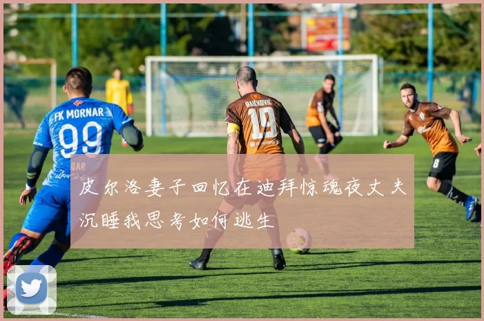 皮尔洛妻子回忆在迪拜惊魂夜丈夫沉睡我思考如何逃生