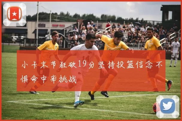 小卡末节狂砍19分坚持投篮信念不惧命中率挑战