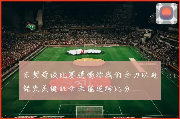 东契奇谈比赛遗憾称我们全力以赴错失关键机会未能逆转比分