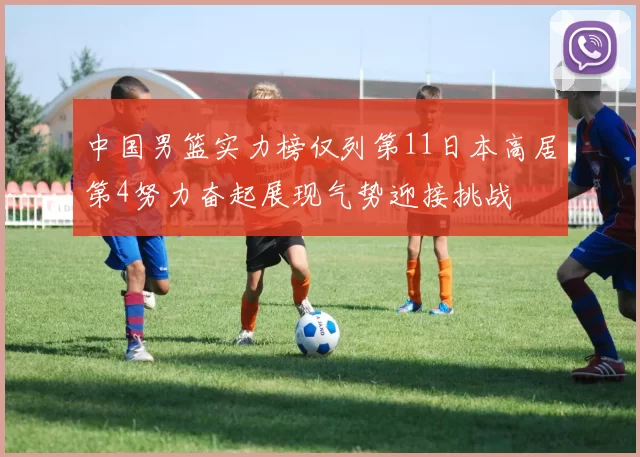 中国男篮实力榜仅列第11日本高居第4努力奋起展现气势迎接挑战